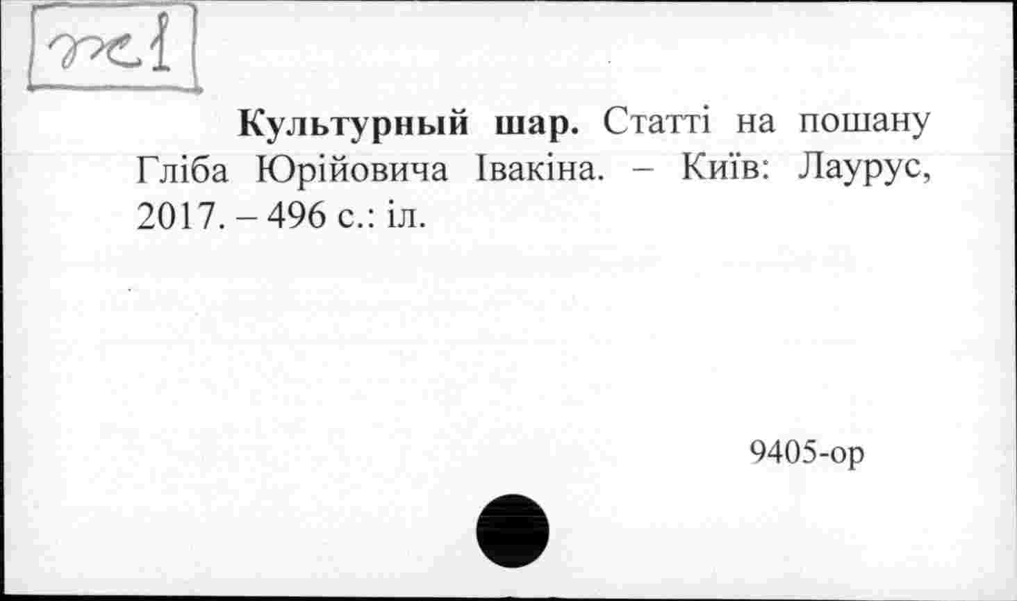 ﻿s
Культурный шар. Статті на пошану Гліба Юрійовича Івакіна. - Київ: Лаурус, 2017.-496 с.:іл.
9405-ор